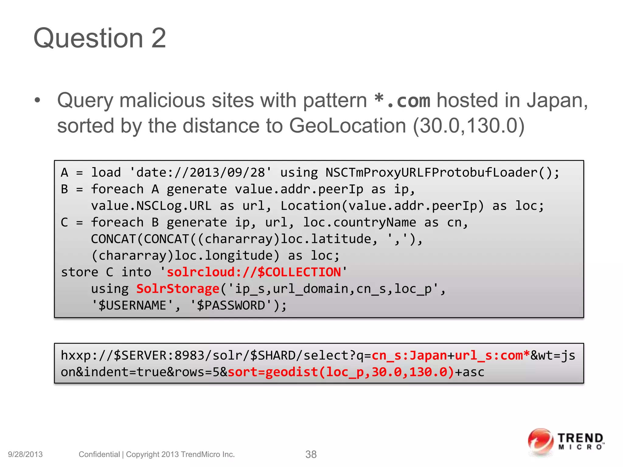 Question 2
• Query malicious sites with pattern *.com hosted in Japan,
sorted by the distance to GeoLocation (30.0,130.0)
9/28/2013 Confidential | Copyright 2013 TrendMicro Inc. 38
A = load 'date://2013/09/28' using NSCTmProxyURLFProtobufLoader();
B = foreach A generate value.addr.peerIp as ip,
value.NSCLog.URL as url, Location(value.addr.peerIp) as loc;
C = foreach B generate ip, url, loc.countryName as cn,
CONCAT(CONCAT((chararray)loc.latitude, ','),
(chararray)loc.longitude) as loc;
store C into 'solrcloud://$COLLECTION'
using SolrStorage('ip_s,url_domain,cn_s,loc_p',
'$USERNAME', '$PASSWORD');
hxxp://$SERVER:8983/solr/$SHARD/select?q=cn_s:Japan+url_s:com*&wt=js
on&indent=true&rows=5&sort=geodist(loc_p,30.0,130.0)+asc
 