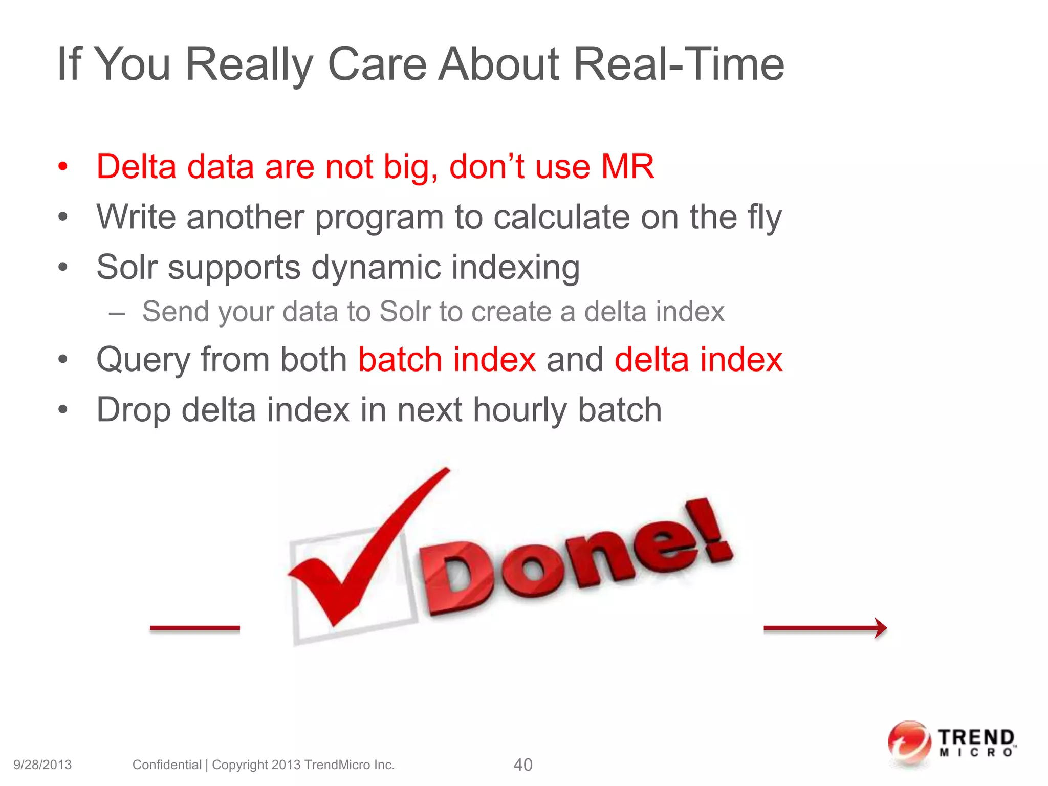 If You Really Care About Real-Time
• Delta data are not big, don’t use MR
• Write another program to calculate on the fly
• Solr supports dynamic indexing
– Send your data to Solr to create a delta index
• Query from both batch index and delta index
• Drop delta index in next hourly batch
9/28/2013 Confidential | Copyright 2013 TrendMicro Inc. 40
2 am 3 am
Delta data
 