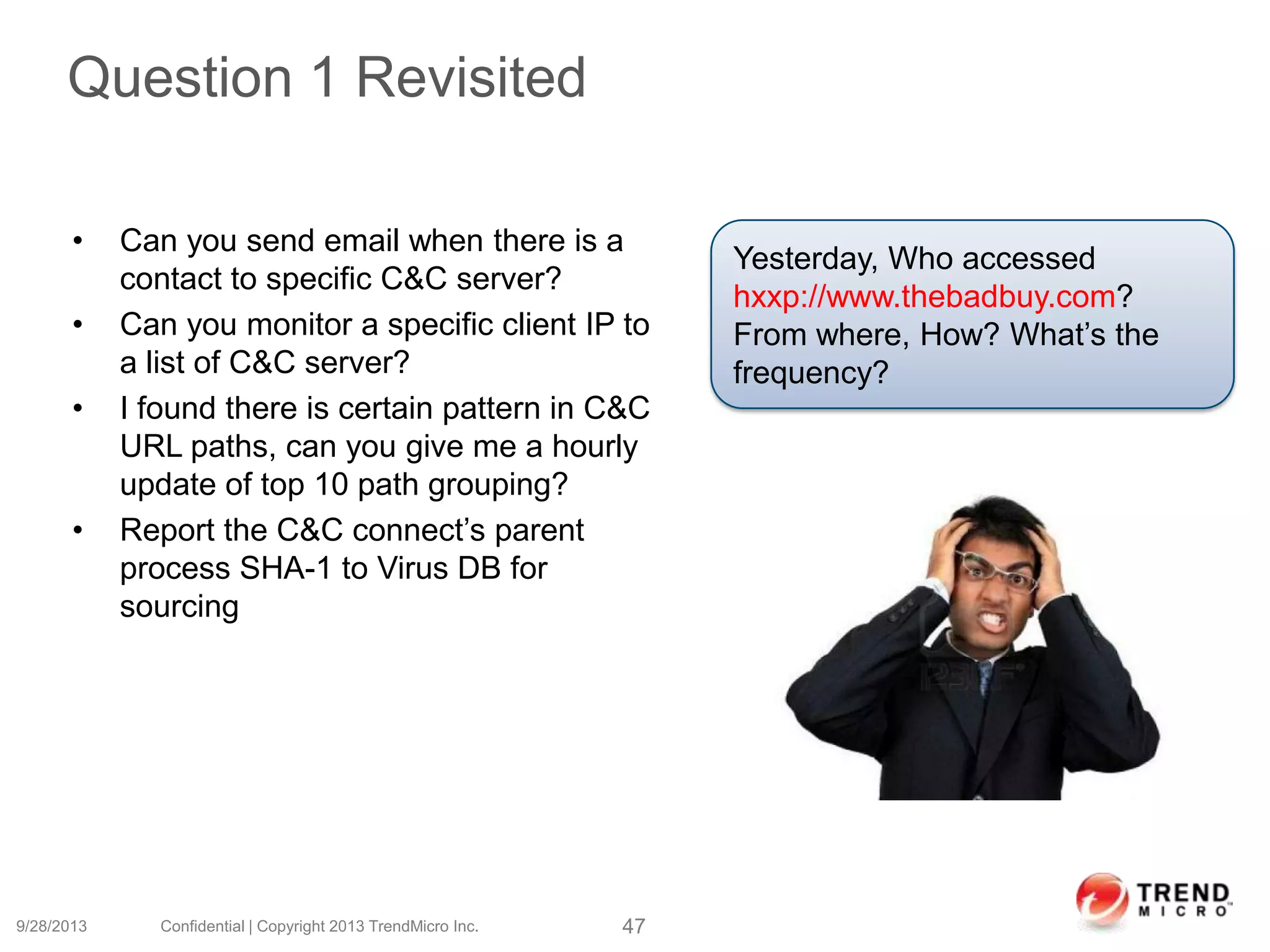 Question 1 Revisited
9/28/2013 Confidential | Copyright 2013 TrendMicro Inc. 47
Yesterday, Who accessed
hxxp://www.thebadbuy.com?
From where, How? What’s the
frequency?
• Can you send email when there is a
contact to specific C&C server?
• Can you monitor a specific client IP to
a list of C&C server?
• I found there is certain pattern in C&C
URL paths, can you give me a hourly
update of top 10 path grouping?
• Report the C&C connect’s parent
process SHA-1 to Virus DB for
sourcing
 