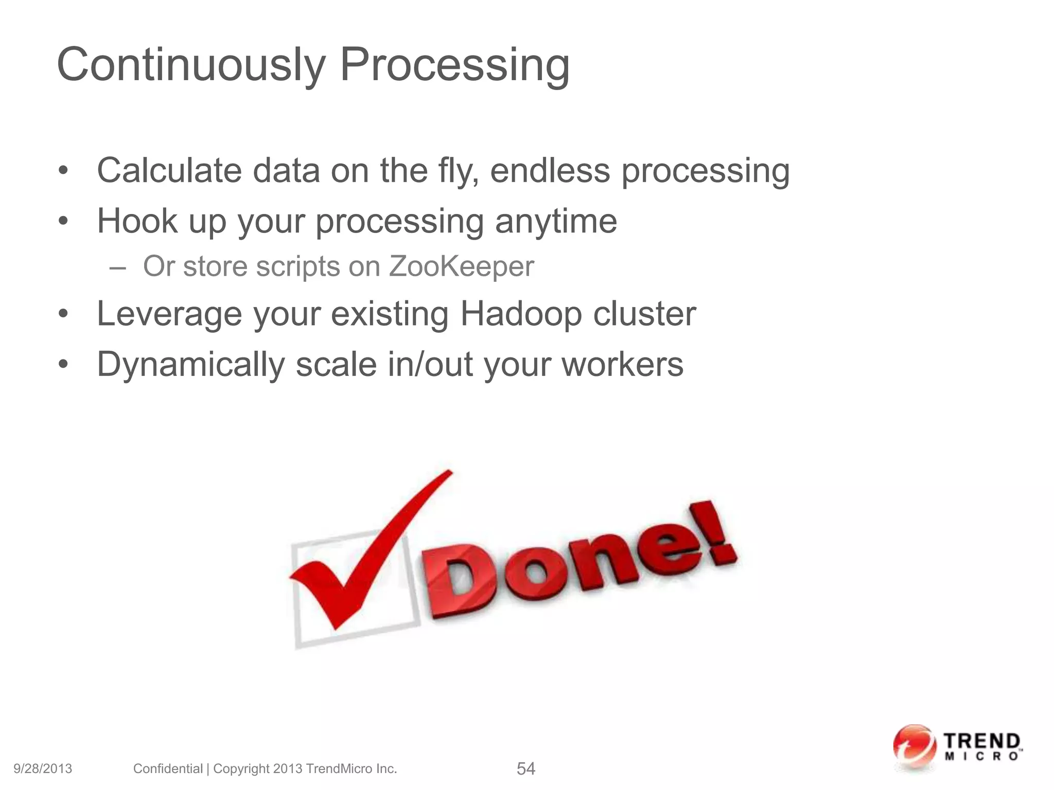 Continuously Processing
• Calculate data on the fly, endless processing
• Hook up your processing anytime
– Or store scripts on ZooKeeper
• Leverage your existing Hadoop cluster
• Dynamically scale in/out your workers
9/28/2013 Confidential | Copyright 2013 TrendMicro Inc. 54
 