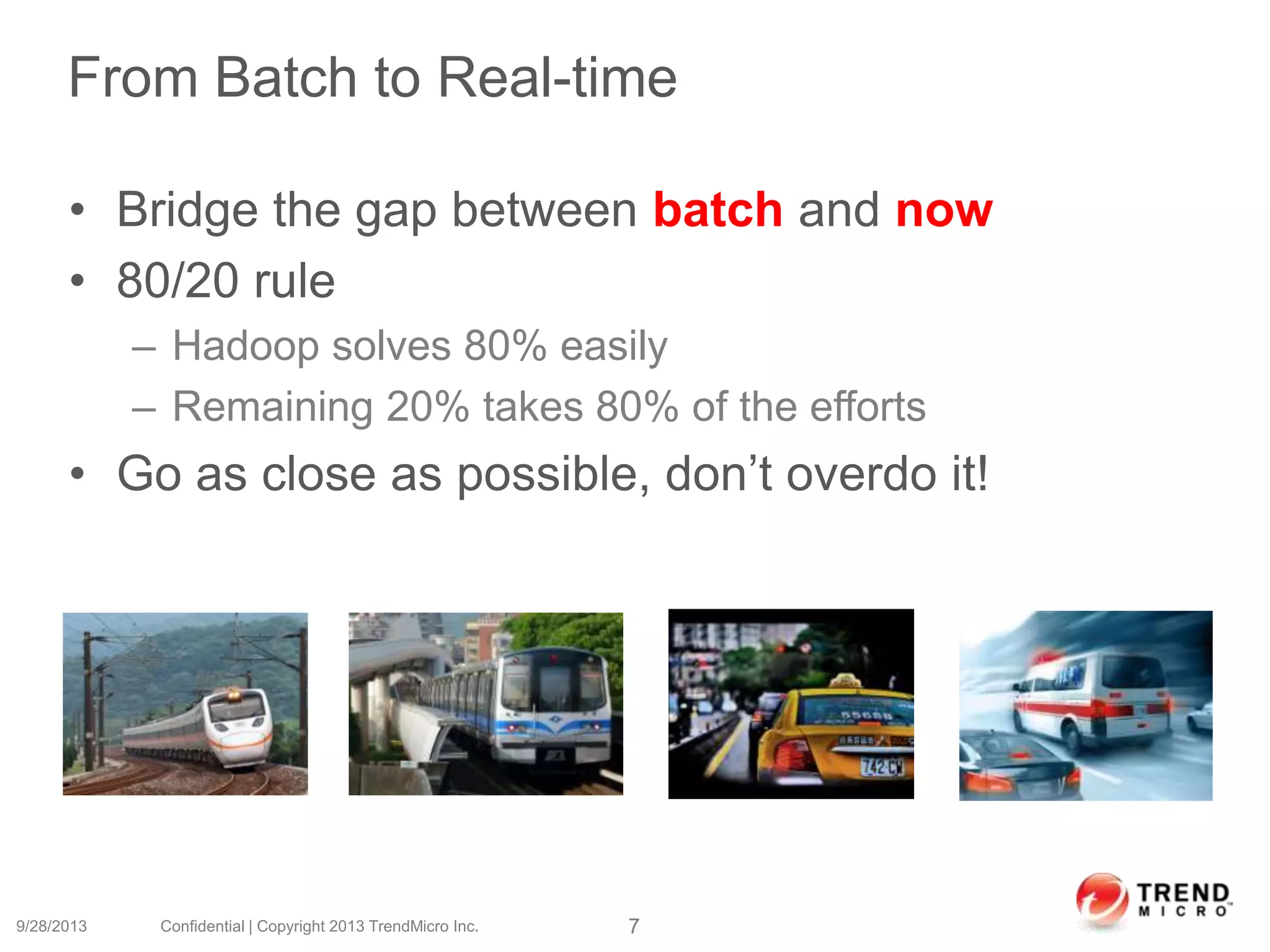 From Batch to Real-time
• Bridge the gap between batch and now
• 80/20 rule
– Hadoop solves 80% easily
– Remaining 20% takes 80% of the efforts
• Go as close as possible, don’t overdo it!
9/28/2013 Confidential | Copyright 2013 TrendMicro Inc. 7
 