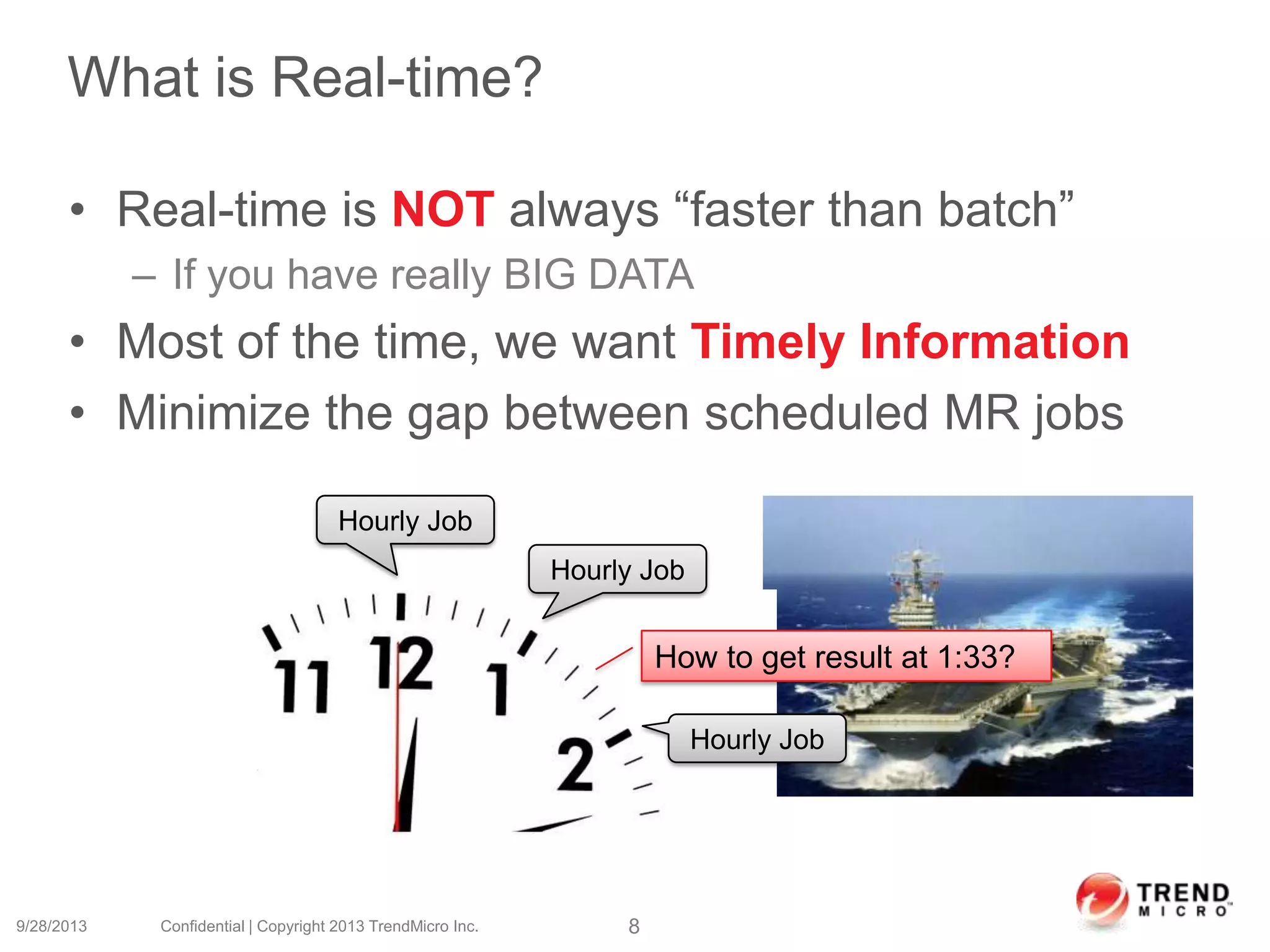 What is Real-time?
• Real-time is NOT always “faster than batch”
– If you have really BIG DATA
• Most of the time, we want Timely Information
• Minimize the gap between scheduled MR jobs
9/28/2013 Confidential | Copyright 2013 TrendMicro Inc. 8
Hourly Job
Hourly Job
Hourly Job
How to get result at 1:33?
 