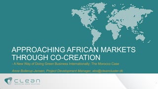 APPROACHING AFRICAN MARKETS THROUGH CO-CREATION 
- A New Way of Doing Green Business Internationally: The Morocco Case 
Anne Bollerup-Jensen, Project Development Manager, abo@cleancluster.dk 
1  