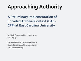 Approaching Authority A Preliminary Implementation of Encoded Archival Context (EAC-CPF) at East Carolina University by Mark Custer and Jennifer Joyner 2011-03-31 Society of North Carolina Archivists South Carolina Archival Association 2011 Joint Meeting 