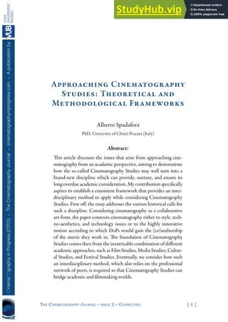 The CinemaTography Journal – issue 2 – ConneCTing [ 1 ]
CInemaTOgraphy
in
Progress
(CITO)
–
The
Cinematography
Journal
–
cinematographyinprogress.com
–
A
publication
by
Approaching Cinematography
Studies: Theoretical and
Methodological Frameworks
Alberto Spadafora
PhD, University of Chieti-Pescara (Italy)
Abstract:
This article discusses the issues that arise from approaching cine-
matography from an academic perspective, aiming to demonstrate
how the so-called Cinematography Studies may well turn into a
brand-new discipline which can provide, nurture, and ensure its
long overdue academic consideration. My contribution specifically
aspires to establish a consistent framework that provides an inter-
disciplinary method to apply while considering Cinematography
Studies. First off, the essay addresses the various historical calls for
such a discipline. Considering cinematography as a collaborative
art form, the paper connects cinematography either to style, tech-
no-aesthetics, and technology issues or to the highly innovative
notion according to which DoPs would gain the (co)authorship
of the movie they work in. The foundation of Cinematography
Studies comes then from the inextricable combination of different
academic approaches, such as Film Studies, Media Studies, Cultur-
al Studies, and Festival Studies. Eventually, we consider how such
an interdisciplinary method, which also relies on the professional
network of peers, is required so that Cinematography Studies can
bridge academic and filmmaking worlds.
 