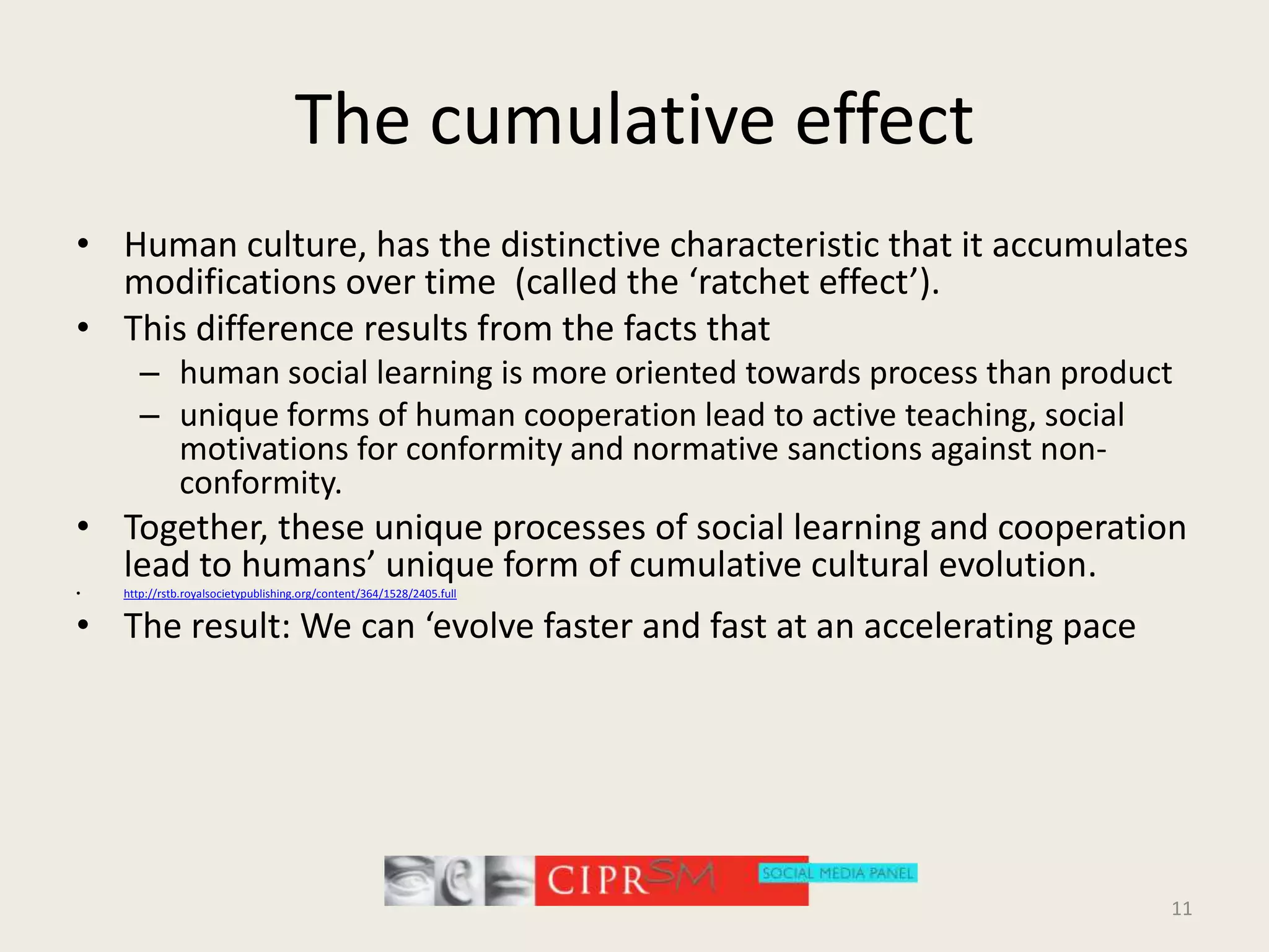 The cumulative effectHuman culture, has the distinctive characteristic that it accumulates modifications over time  (called the ‘ratchet effect’). This difference results from the facts that human social learning is more oriented towards process than product unique forms of human cooperation lead to active teaching, social motivations for conformity and normative sanctions against non-conformity. Together, these unique processes of social learning and cooperation lead to humans’ unique form of cumulative cultural evolution.http://rstb.royalsocietypublishing.org/content/364/1528/2405.fullThe result: We can ‘evolve faster and fast at an accelerating pace11