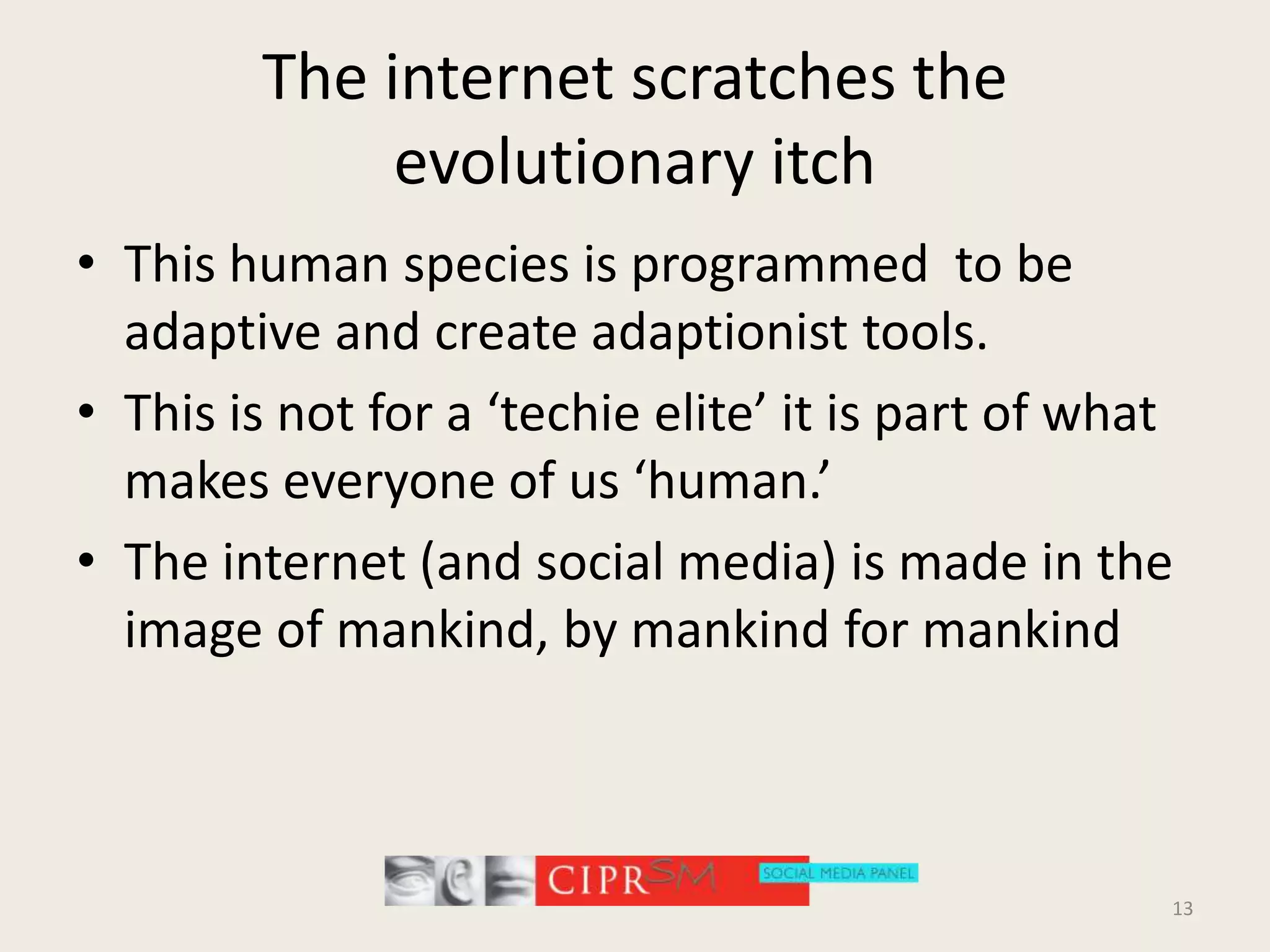 The internet scratches the evolutionary itchThis human species is programmed  to be adaptive and create adaptionist tools.This is not for a ‘techie elite’ it is part of what makes everyone of us ‘human.’The internet (and social media) is made in the image of mankind, by mankind for mankind13
