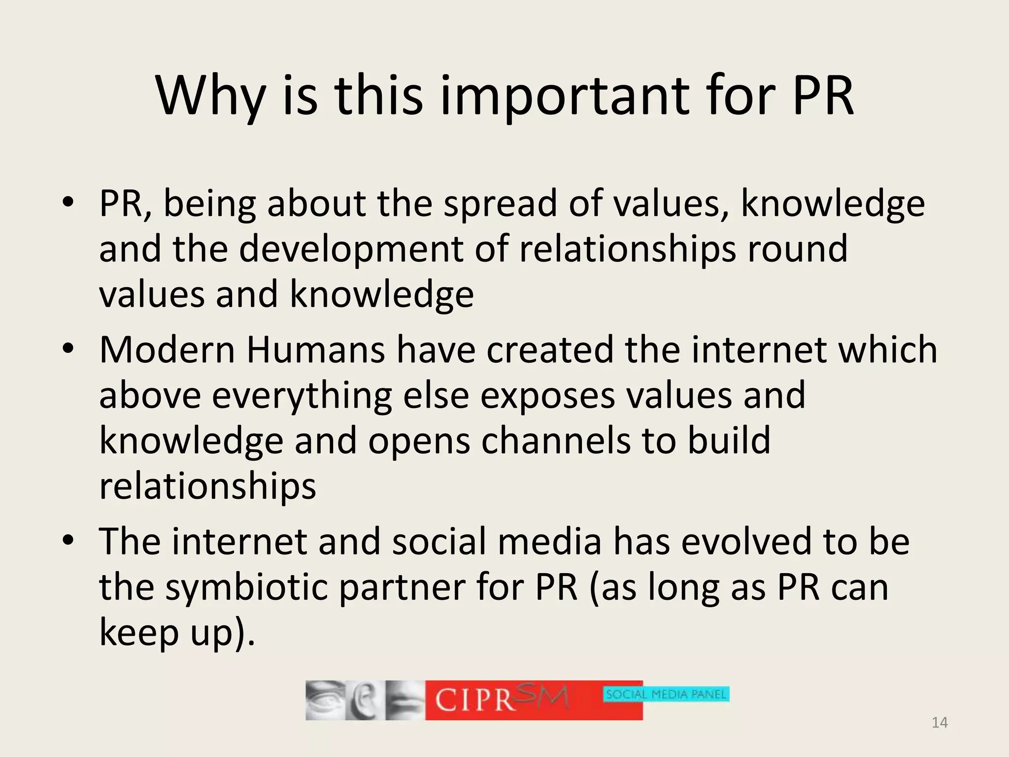 Why is this important for PRPR, being about the spread of values, knowledge and the development of relationships round values and knowledgeModern Humans have created the internet which above everything else exposes values and knowledge and opens channels to build relationshipsThe internet and social media has evolved to be the symbiotic partner for PR (as long as PR can keep up).14