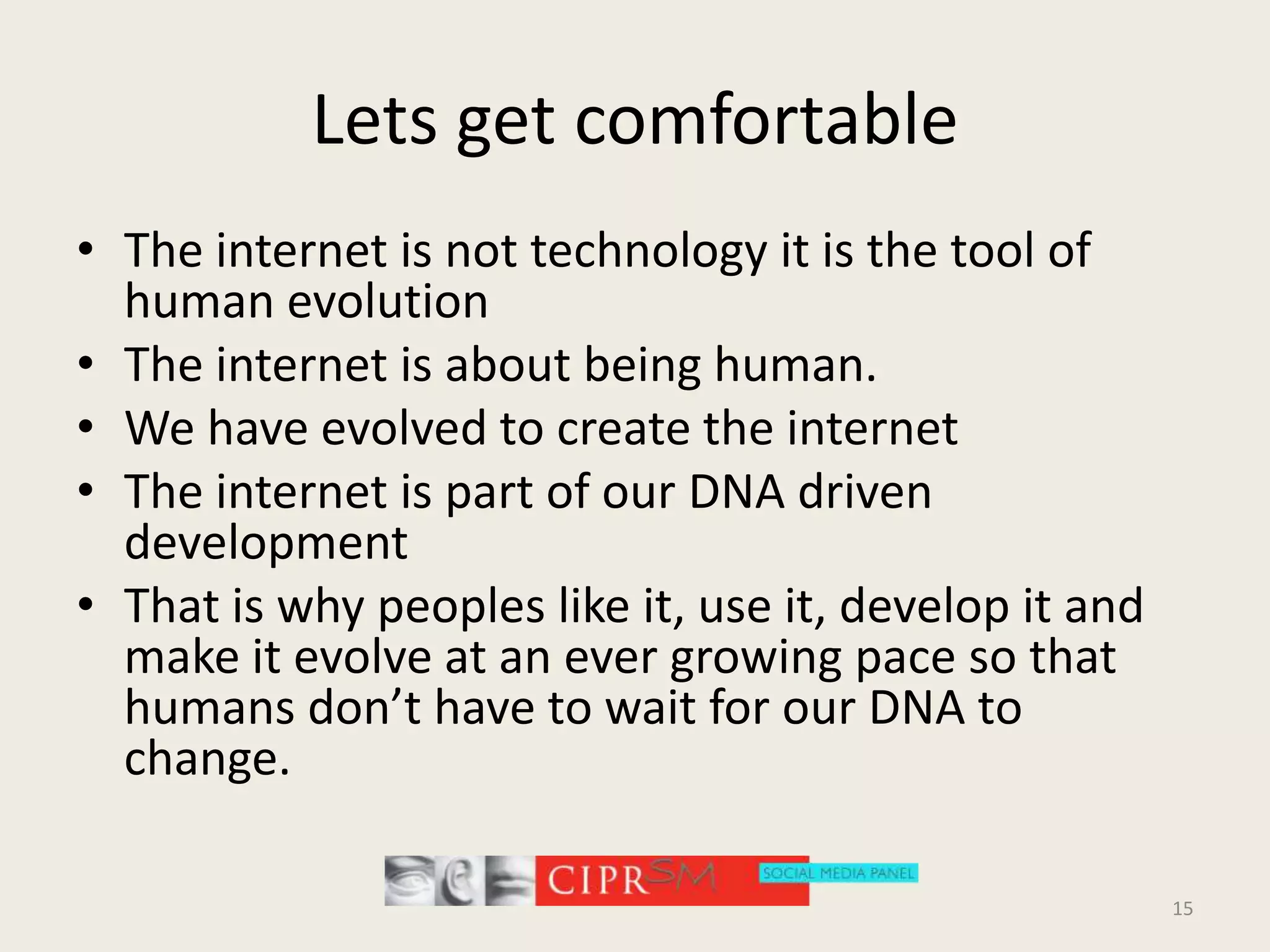 Lets get comfortableThe internet is not technology it is the tool of human evolutionThe internet is about being human.We have evolved to create the internetThe internet is part of our DNA driven developmentThat is why peoples like it, use it, develop it and make it evolve at an ever growing pace so that humans don’t have to wait for our DNA to change.15