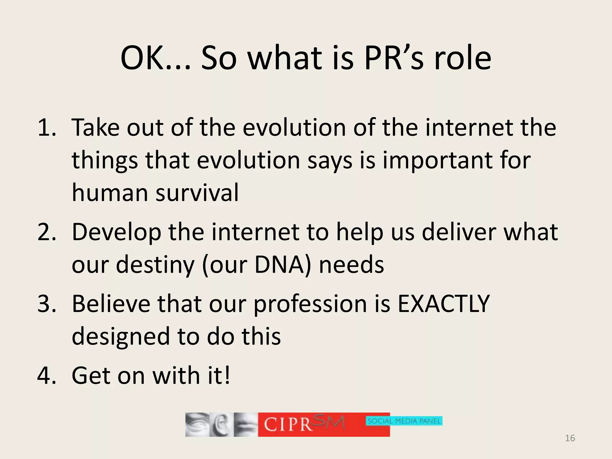 OK... So what is PR’s roleTake out of the evolution of the internet the things that evolution says is important for human survivalDevelop the internet to help us deliver what our destiny (our DNA) needsBelieve that our profession is EXACTLY designed to do thisGet on with it!16