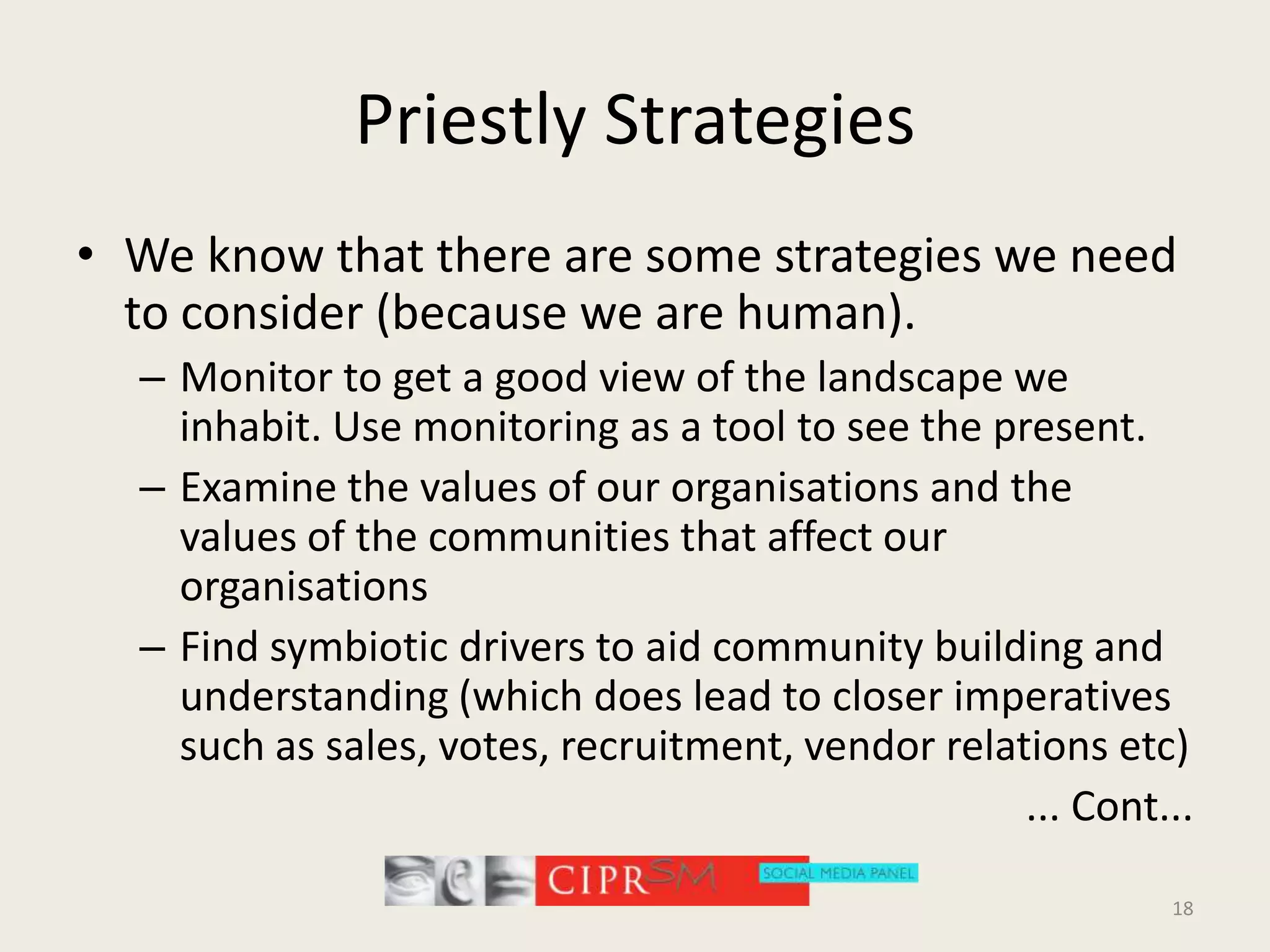 Priestly StrategiesWe know that there are some strategies we need to consider (because we are human).Monitor to get a good view of the landscape we inhabit. Use monitoring as a tool to see the present.Examine the values of our organisations and the values of the communities that affect our organisations Find symbiotic drivers to aid community building and understanding (which does lead to closer imperatives such as sales, votes, recruitment, vendor relations etc)... Cont...18