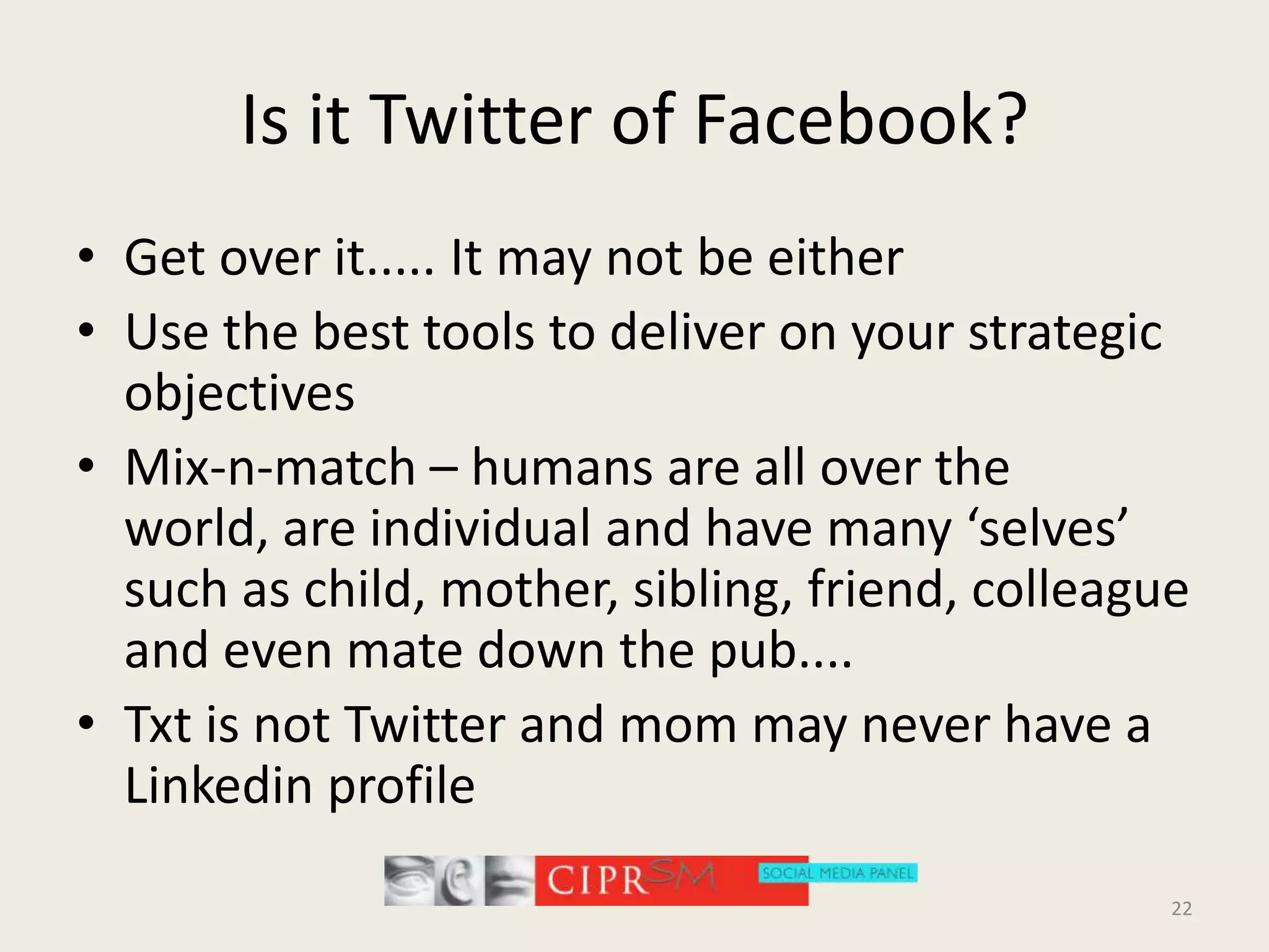Is it Twitter of Facebook?Get over it..... It may not be eitherUse the best tools to deliver on your strategic objectivesMix-n-match – humans are all over the world, are individual and have many ‘selves’ such as child, mother, sibling, friend, colleague and even mate down the pub.... Txt is not Twitter and mom may never have a Linkedin profile22