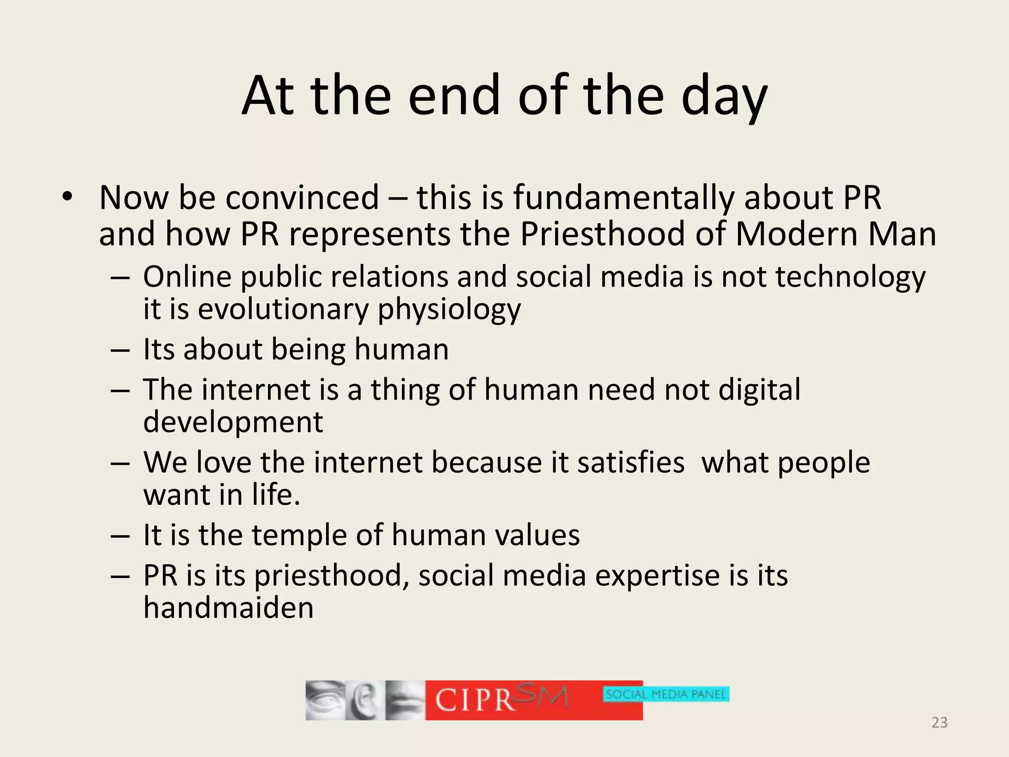 At the end of the dayNow be convinced – this is fundamentally about PR and how PR represents the Priesthood of Modern ManOnline public relations and social media is not technology it is evolutionary physiologyIts about being humanThe internet is a thing of human need not digital developmentWe love the internet because it satisfies  what people  want in life.It is the temple of human valuesPR is its priesthood, social media expertise is its handmaiden 23
