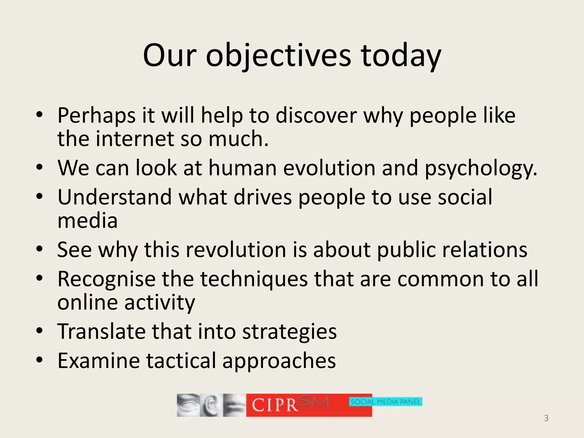 Our objectives todayPerhaps it will help to discover why people like the internet so much.We can look at human evolution and psychology.Understand what drives people to use social mediaSee why this revolution is about public relationsRecognisethe techniques that are common to all online activityTranslate that into strategiesExamine tactical approaches3