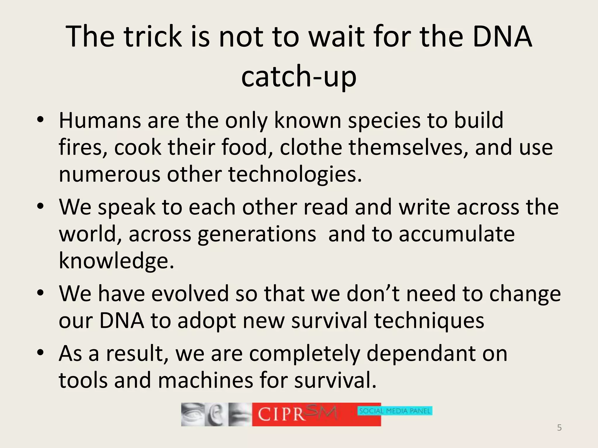 The trick is not to wait for the DNA catch-upHumans are the only known species to build fires, cook their food, clothe themselves, and use numerous other technologies.We speak to each other read and write across the world, across generations  and to accumulate knowledge.We have evolved so that we don’t need to change our DNA to adopt new survival techniquesAs a result, we are completely dependant on tools and machines for survival.5