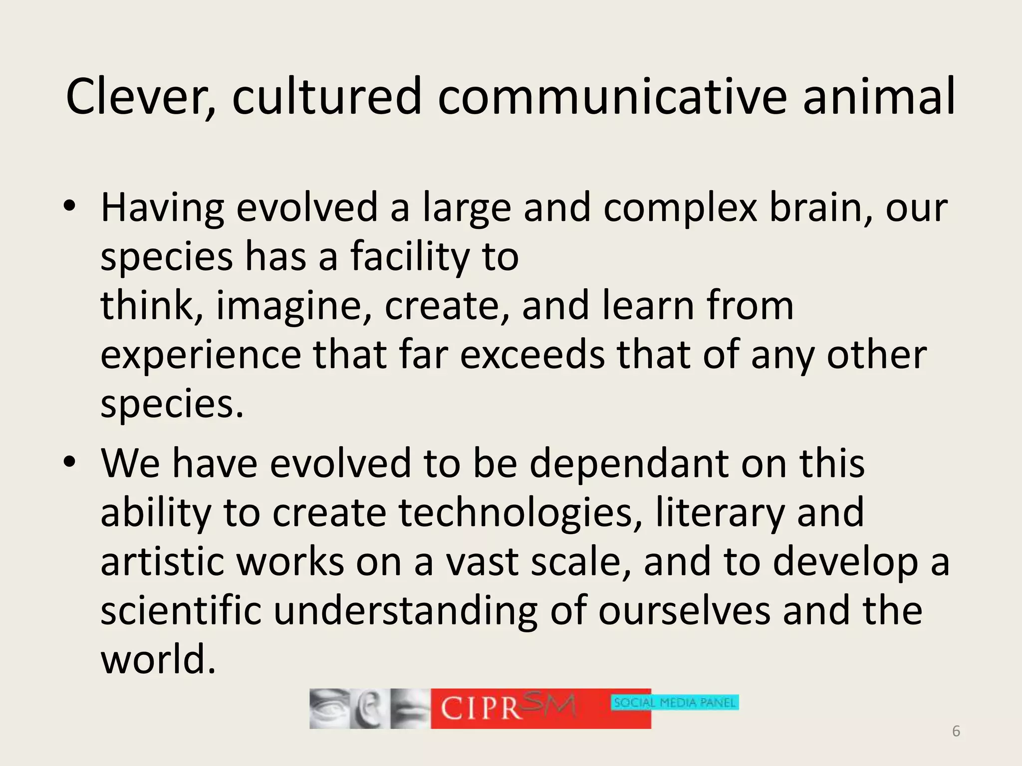Clever, cultured communicative animalHaving evolved a large and complex brain, our species has a facility to think, imagine, create, and learn from experience that far exceeds that of any other species. We have evolved to be dependant on this ability to create technologies, literary and artistic works on a vast scale, and to develop a scientific understanding of ourselves and the world.6