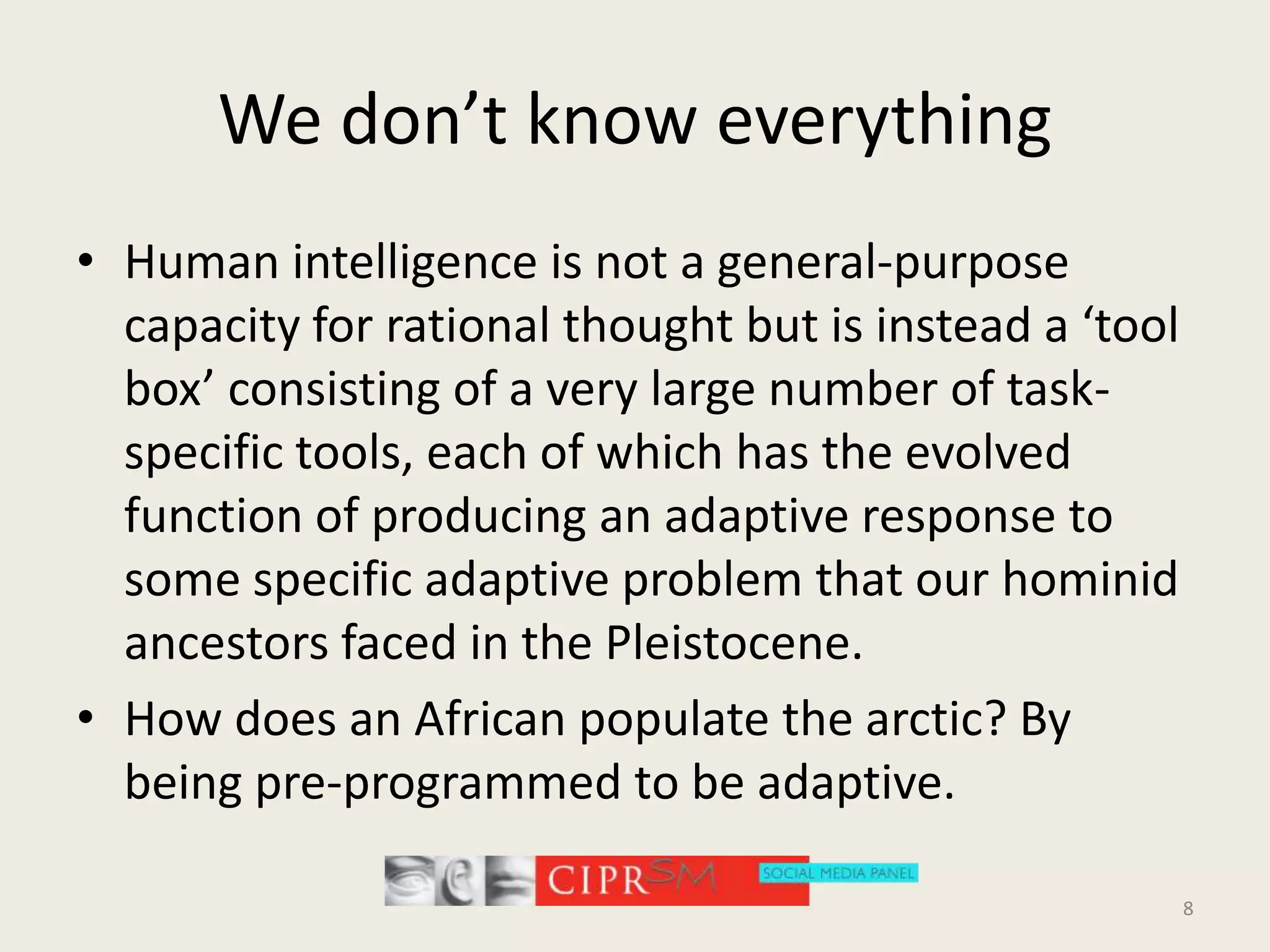 We don’t know everythingHuman intelligence is not a general-purpose capacity for rational thought but is instead a ‘tool box’ consisting of a very large number of task-specific tools, each of which has the evolved function of producing an adaptive response to some specific adaptive problem that our hominid ancestors faced in the Pleistocene. How does an African populate the arctic? By being pre-programmed to be adaptive.8