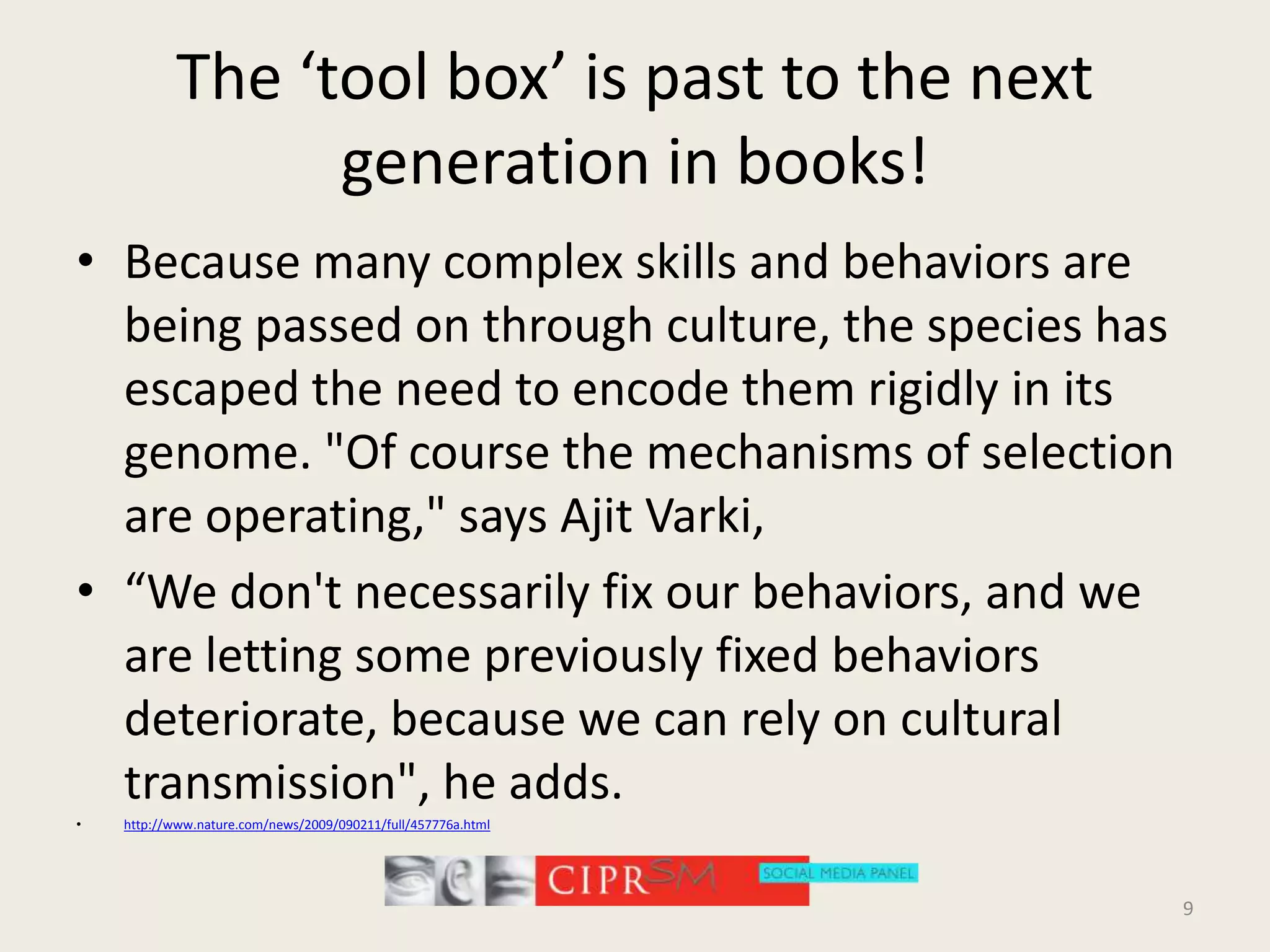 The ‘tool box’ is past to the next generation in books!Because many complex skills and behaviors are being passed on through culture, the species has escaped the need to encode them rigidly in its genome. "Of course the mechanisms of selection are operating," says AjitVarki, “We don't necessarily fix our behaviors, and we are letting some previously fixed behaviors deteriorate, because we can rely on cultural transmission", he adds.http://www.nature.com/news/2009/090211/full/457776a.html9