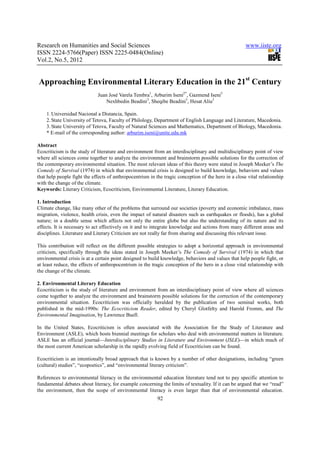 Research on Humanities and Social Sciences                                                            www.iiste.org
ISSN 2224-5766(Paper) ISSN 2225-0484(Online)
Vol.2, No.5, 2012


Approaching Environmental Literary Education in the 21st Century
                             Juan José Varela Tembra1, Arburim Iseni2*, Gazmend Iseni3
                                 Nexhbedin Beadini3, Sheqibe Beadini3, Hesat Aliu3

    1. Universidad Nacional a Distancia, Spain.
    2. State University of Tetova, Faculty of Philology, Department of English Language and Literature, Macedonia.
    3. State University of Tetova, Faculty of Natural Sciences and Mathematics, Department of Biology, Macedonia.
    * E-mail of the corresponding author: arburim.iseni@unite.edu.mk

Abstract
Ecocriticism is the study of literature and environment from an interdisciplinary and multidisciplinary point of view
where all sciences come together to analyze the environment and brainstorm possible solutions for the correction of
the contemporary environmental situation. The most relevant ideas of this theory were stated in Joseph Meeker’s The
Comedy of Survival (1974) in which that environmental crisis is designed to build knowledge, behaviors and values
that help people fight the effects of anthropocentrism in the tragic conception of the hero in a close vital relationship
with the change of the climate.
Keywords: Literary Criticism, Ecocriticism, Environmental Literature, Literary Education.

1. Introduction
Climate change, like many other of the problems that surround our societies (poverty and economic imbalance, mass
migration, violence, health crisis, even the impact of natural disasters such as earthquakes or floods), has a global
nature; in a double sense which affects not only the entire globe but also the understanding of its nature and its
effects. It is necessary to act effectively on it and to integrate knowledge and actions from many different areas and
disciplines. Literature and Literary Criticism are not really far from sharing and discussing this relevant issue.

This contribution will reflect on the different possible strategies to adopt a horizontal approach in environmental
criticism, specifically through the ideas stated in Joseph Meeker’s The Comedy of Survival (1974) in which that
environmental crisis is at a certain point designed to build knowledge, behaviors and values that help people fight, or
at least reduce, the effects of anthropocentrism in the tragic conception of the hero in a close vital relationship with
the change of the climate.

2. Environmental Literary Education
Ecocriticism is the study of literature and environment from an interdisciplinary point of view where all sciences
come together to analyze the environment and brainstorm possible solutions for the correction of the contemporary
environmental situation. Ecocriticism was officially heralded by the publication of two seminal works, both
published in the mid-1990s: The Ecocriticism Reader, edited by Cheryl Glotfelty and Harold Fromm, and The
Environmental Imagination, by Lawrence Buell.

In the United States, Ecocriticism is often associated with the Association for the Study of Literature and
Environment (ASLE), which hosts biennial meetings for scholars who deal with environmental matters in literature.
ASLE has an official journal—Interdisciplinary Studies in Literature and Environment (ISLE)—in which much of
the most current American scholarship in the rapidly evolving field of Ecocriticism can be found.

Ecocriticism is an intentionally broad approach that is known by a number of other designations, including “green
(cultural) studies”, “ecopoetics”, and “environmental literary criticism”.

References to environmental literacy in the environmental education literature tend not to pay specific attention to
fundamental debates about literacy, for example concerning the limits of textuality. If it can be argued that we “read”
the environment, then the scope of environmental literacy is even larger than that of environmental education.
                                                           92
 