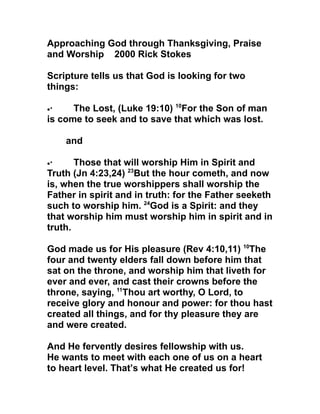 Approaching God through Thanksgiving, Praise
and Worship 2000 Rick Stokes

Scripture tells us that God is looking for two
things:

•·    The Lost, (Luke 19:10) 10For the Son of man
is come to seek and to save that which was lost.

     and

•·     Those that will worship Him in Spirit and
Truth (Jn 4:23,24) 23But the hour cometh, and now
is, when the true worshippers shall worship the
Father in spirit and in truth: for the Father seeketh
such to worship him. 24God is a Spirit: and they
that worship him must worship him in spirit and in
truth.

God made us for His pleasure (Rev 4:10,11) 10The
four and twenty elders fall down before him that
sat on the throne, and worship him that liveth for
ever and ever, and cast their crowns before the
throne, saying, 11Thou art worthy, O Lord, to
receive glory and honour and power: for thou hast
created all things, and for thy pleasure they are
and were created.

And He fervently desires fellowship with us.
He wants to meet with each one of us on a heart
to heart level. That’s what He created us for!
 