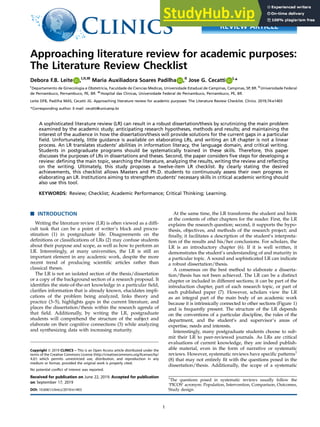 Approaching literature review for academic purposes:
The Literature Review Checklist
Debora F.B. Leite0000-0000-0000-0000 ,I,II,III
Maria Auxiliadora Soares Padilha0000-0000-0000-0000 ,II
Jose G. Cecatti0000-0000-0000-0000 I,
*
I
Departamento de Ginecologia e Obstetricia, Faculdade de Ciencias Medicas, Universidade Estadual de Campinas, Campinas, SP, BR. II
Universidade Federal
de Pernambuco, Pernambuco, PE, BR. III
Hospital das Clinicas, Universidade Federal de Pernambuco, Pernambuco, PE, BR.
Leite DFB, Padilha MAS, Cecatti JG. Approaching literature review for academic purposes: The Literature Review Checklist. Clinics. 2019;74:e1403
*Corresponding author. E-mail: cecatti@unicamp.br
A sophisticated literature review (LR) can result in a robust dissertation/thesis by scrutinizing the main problem
examined by the academic study; anticipating research hypotheses, methods and results; and maintaining the
interest of the audience in how the dissertation/thesis will provide solutions for the current gaps in a particular
field. Unfortunately, little guidance is available on elaborating LRs, and writing an LR chapter is not a linear
process. An LR translates students’ abilities in information literacy, the language domain, and critical writing.
Students in postgraduate programs should be systematically trained in these skills. Therefore, this paper
discusses the purposes of LRs in dissertations and theses. Second, the paper considers five steps for developing a
review: defining the main topic, searching the literature, analyzing the results, writing the review and reflecting
on the writing. Ultimately, this study proposes a twelve-item LR checklist. By clearly stating the desired
achievements, this checklist allows Masters and Ph.D. students to continuously assess their own progress in
elaborating an LR. Institutions aiming to strengthen students’ necessary skills in critical academic writing should
also use this tool.
KEYWORDS: Review; Checklist; Academic Performance; Critical Thinking; Learning.
’ INTRODUCTION
Writing the literature review (LR) is often viewed as a diffi-
cult task that can be a point of writer’s block and procra-
stination (1) in postgraduate life. Disagreements on the
definitions or classifications of LRs (2) may confuse students
about their purpose and scope, as well as how to perform an
LR. Interestingly, at many universities, the LR is still an
important element in any academic work, despite the more
recent trend of producing scientific articles rather than
classical theses.
The LR is not an isolated section of the thesis/dissertation
or a copy of the background section of a research proposal. It
identifies the state-of-the-art knowledge in a particular field,
clarifies information that is already known, elucidates impli-
cations of the problem being analyzed, links theory and
practice (3–5), highlights gaps in the current literature, and
places the dissertation/thesis within the research agenda of
that field. Additionally, by writing the LR, postgraduate
students will comprehend the structure of the subject and
elaborate on their cognitive connections (3) while analyzing
and synthesizing data with increasing maturity.
At the same time, the LR transforms the student and hints
at the contents of other chapters for the reader. First, the LR
explains the research question; second, it supports the hypo-
thesis, objectives, and methods of the research project; and
finally, it facilitates a description of the student’s interpreta-
tion of the results and his/her conclusions. For scholars, the
LR is an introductory chapter (6). If it is well written, it
demonstrates the student’s understanding of and maturity in
a particular topic. A sound and sophisticated LR can indicate
a robust dissertation/thesis.
A consensus on the best method to elaborate a disserta-
tion/thesis has not been achieved. The LR can be a distinct
chapter or included in different sections; it can be part of the
introduction chapter, part of each research topic, or part of
each published paper (7). However, scholars view the LR
as an integral part of the main body of an academic work
because it is intrinsically connected to other sections (Figure 1)
and is frequently present. The structure of the LR depends
on the conventions of a particular discipline, the rules of the
department, and the student’s and supervisor’s areas of
expertise, needs and interests.
Interestingly, many postgraduate students choose to sub-
mit their LR to peer-reviewed journals. As LRs are critical
evaluations of current knowledge, they are indeed publish-
able material, even in the form of narrative or systematic
reviews. However, systematic reviews have specific patterns1
(8) that may not entirely fit with the questions posed in the
dissertation/thesis. Additionally, the scope of a systematic
DOI: 10.6061/clinics/2019/e1403
Copyright & 2019 CLINICS – This is an Open Access article distributed under the
terms of the Creative Commons License (http://creativecommons.org/licenses/by/
4.0/) which permits unrestricted use, distribution, and reproduction in any
medium or format, provided the original work is properly cited.
No potential conflict of interest was reported.
Received for publication on June 22, 2019. Accepted for publication
on September 17, 2019
1
The questions posed in systematic reviews usually follow the
‘PICOS’ acronym: Population, Intervention, Comparison, Outcomes,
Study design.
1
REVIEW ARTICLE
 