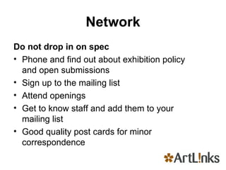 Network Do not drop in on spec Phone and find out about exhibition policy and open submissions Sign up to the mailing list Attend openings Get to know staff and add them to your mailing list Good quality post cards for minor correspondence 