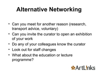 Alternative Networking Can you meet for another reason (research, transport advice, voluntary) Can you invite the curator to open an exhibition of your work Do any of your colleagues know the curator Look out for staff changes What about the education or lecture programme? 