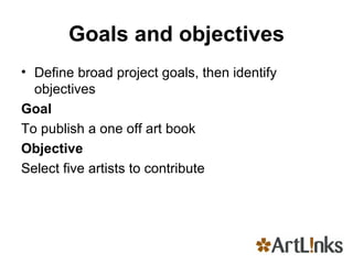 Goals and objectives Define broad project goals, then identify objectives Goal  To publish a one off art book Objective  Select five artists to contribute 