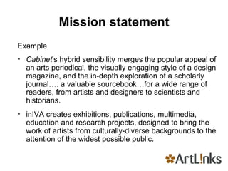 Mission statement Example Cabinet 's hybrid sensibility merges the popular appeal of an arts periodical, the visually engaging style of a design magazine, and the in-depth exploration of a scholarly journal…. a valuable sourcebook…for a wide range of readers, from artists and designers to scientists and historians.  inIVA creates exhibitions, publications, multimedia, education and research projects, designed to bring the work of artists from culturally-diverse backgrounds to the attention of the widest possible public. 