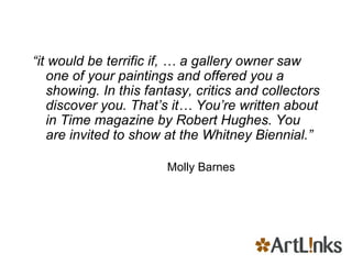 “ it would be terrific if, … a gallery owner saw one of your paintings and offered you a showing. In this fantasy, critics and collectors discover you. That’s it… You’re written about in Time magazine by Robert Hughes. You are invited to show at the Whitney Biennial.”   Molly Barnes 