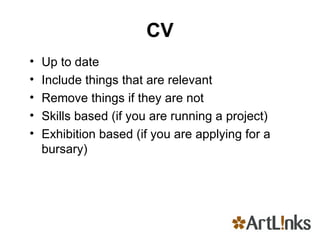 CV Up to date Include things that are relevant Remove things if they are not Skills based (if you are running a project) Exhibition based (if you are applying for a bursary) 