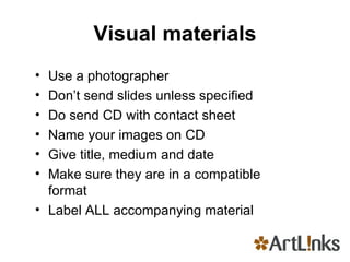 Visual materials Use a photographer Don’t send slides unless specified Do send CD with contact sheet Name your images on CD  Give title, medium and date Make sure they are in a compatible format Label ALL accompanying material 