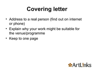 Covering letter Address to a real person (find out on internet or phone) Explain why your work might be suitable for the venue/programme Keep to one page 