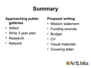 Summary Approaching public galleries Select Write 3 year plan Research Network Proposal writing Mission statement Funding sources Budget CV Visual materials Covering letter 