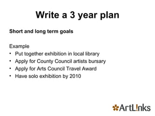 Write a 3 year plan Short and long term goals   Example Put together exhibition in local library Apply for County Council artists bursary Apply for Arts Council Travel Award Have solo exhibition by 2010 