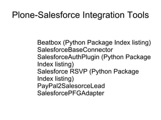 Plone-Salesforce Integration Tools Beatbox (Python Package Index listing) SalesforceBaseConnector SalesforceAuthPlugin (Python Package Index listing)  Salesforce RSVP (Python Package Index listing) PayPal2SalesorceLead SalesforcePFGAdapter  