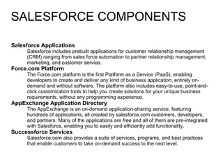 SALESFORCE COMPONENTS Salesforce Applications  Salesforce includes prebuilt applications for customer relationship management (CRM) ranging from sales force automation to partner relationship management, marketing, and customer service.  Force.com Platform  The Force.com platform is the first Platform as a Service (PaaS), enabling developers to create and deliver any kind of business application, entirely on-demand and without software. The platform also includes easy-to-use, point-and-click customization tools to help you create solutions for your unique business requirements, without any programming experience.  AppExchange Application Directory  The AppExchange is an on-demand application-sharing service, featuring hundreds of applications, all created by salesforce.com customers, developers, and partners. Many of the applications are free and all of them are pre-integrated with Salesforce, enabling you to easily and efficiently add functionality.  Successforce Services  Salesforce.com also provides a suite of services, programs, and best practices that enable customers to take on-demand success to the next level. 