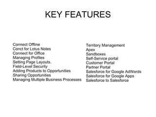 KEY FEATURES Territory Management Apex  Sandboxes Self-Service portal  Customer Portal Partner Portal Salesforce for Google AdWords  Salesforce for Google Apps  Salesforce to Salesforce  Connect Offline Conct for Lotus Notes Connect for Office Managing Profiles  Setting Page Layouts.  Field-Level Security Adding Products to Opportunities  Sharing Opportunities Managing Multiple Business Processes  