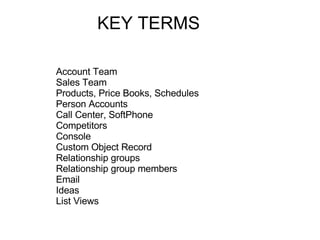 KEY TERMS Account Team Sales Team Products, Price Books, Schedules Person Accounts Call Center, SoftPhone Competitors Console Custom Object Record Relationship groups  Relationship group members  Email Ideas List Views  