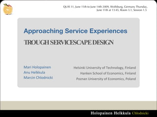 Approaching Service Experiences  TROUGH SERVICESCAPE DESIGN  QUIS 11, June 11th to June 14th 2009, Wolfsburg, Germany Thursday, June 11th at 13:45, Room 3.1, Session 1.5  Mari Holopainen Anu Helkkula Marcin Chlodnicki Helsinki University of Technology, Finland Hanken School of Economics, Finland Poznan University of Economics, Poland 