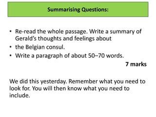 Summarising Questions:
• Re-read the whole passage. Write a summary of
Gerald’s thoughts and feelings about
• the Belgian consul.
• Write a paragraph of about 50–70 words.
7 marks
We did this yesterday. Remember what you need to
look for. You will then know what you need to
include.
 
