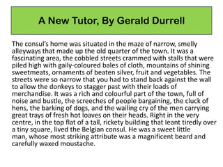 A New Tutor, By Gerald Durrell
The consul’s home was situated in the maze of narrow, smelly
alleyways that made up the old quarter of the town. It was a
fascinating area, the cobbled streets crammed with stalls that were
piled high with gaily-coloured bales of cloth, mountains of shining
sweetmeats, ornaments of beaten silver, fruit and vegetables. The
streets were so narrow that you had to stand back against the wall
to allow the donkeys to stagger past with their loads of
merchandise. It was a rich and colourful part of the town, full of
noise and bustle, the screeches of people bargaining, the cluck of
hens, the barking of dogs, and the wailing cry of the men carrying
great trays of fresh hot loaves on their heads. Right in the very
centre, in the top flat of a tall, rickety building that Ieant tiredly over
a tiny square, lived the Belgian consul. He was a sweet little
man, whose most striking attribute was a magnificent beard and
carefully waxed moustache.
 