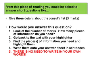From this piece of reading you could be asked to
answer short questions like…
• Give three details about the consul’s flat (3 marks)
• How would you answer this question?
1. Look at the number of marks. How many pieces
of information do you need?
2. Go back to the text with your highlighter
3. Find the piece(s) of information you need and
highlight them.
4. Write them onto your answer sheet in sentences.
5. THERE IS NO NEED TO WRITE IN YOUR OWN
WORDS!
 