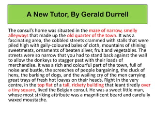 A New Tutor, By Gerald Durrell
The consul’s home was situated in the maze of narrow, smelly
alleyways that made up the old quarter of the town. It was a
fascinating area, the cobbled streets crammed with stalls that were
piled high with gaily-coloured bales of cloth, mountains of shining
sweetmeats, ornaments of beaten silver, fruit and vegetables. The
streets were so narrow that you had to stand back against the wall
to allow the donkeys to stagger past with their loads of
merchandise. It was a rich and colourful part of the town, full of
noise and bustle, the screeches of people bargaining, the cluck of
hens, the barking of dogs, and the wailing cry of the men carrying
great trays of fresh hot loaves on their heads. Right in the very
centre, in the top flat of a tall, rickety building that Ieant tiredly over
a tiny square, lived the Belgian consul. He was a sweet little man,
whose most striking attribute was a magnificent beard and carefully
waxed moustache.
 