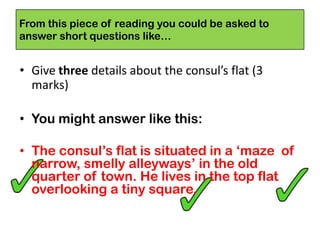 From this piece of reading you could be asked to
answer short questions like…
• Give three details about the consul’s flat (3
marks)
• You might answer like this:
• The consul’s flat is situated in a ‘maze of
narrow, smelly alleyways’ in the old
quarter of town. He lives in the top flat
overlooking a tiny square.
 
