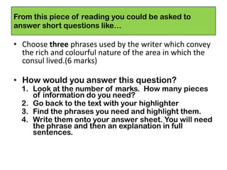 From this piece of reading you could be asked to
answer short questions like…
• Choose three phrases used by the writer which convey
the rich and colourful nature of the area in which the
consul lived.(6 marks)
• How would you answer this question?
1. Look at the number of marks. How many pieces
of information do you need?
2. Go back to the text with your highlighter
3. Find the phrases you need and highlight them.
4. Write them onto your answer sheet. You will need
the phrase and then an explanation in full
sentences.
 