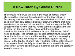 A New Tutor, By Gerald Durrell
The consul’s home was situated in the maze of narrow, smelly
alleyways that made up the old quarter of the town. It was a
fascinating area, the cobbled streets crammed with stalls that were
piled high with gaily-coloured bales of cloth, mountains of shining
sweetmeats, ornaments of beaten silver, fruit and vegetables. The
streets were so narrow that you had to stand back against the wall
to allow the donkeys to stagger past with their loads of
merchandise. It was a rich and colourful part of the town, full of
noise and bustle, the screeches of people bargaining, the cluck of
hens, the barking of dogs, and the wailing cry of the men carrying
great trays of fresh hot loaves on their heads. Right in the very
centre, in the top flat of a tall, rickety building that Ieant tiredly over
a tiny square, lived the Belgian consul. He was a sweet little man,
whose most striking attribute was a magnificent beard and carefully
waxed moustache.
 