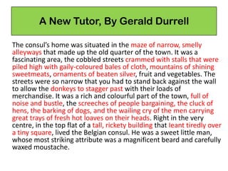A New Tutor, By Gerald Durrell
The consul’s home was situated in the maze of narrow, smelly
alleyways that made up the old quarter of the town. It was a
fascinating area, the cobbled streets crammed with stalls that were
piled high with gaily-coloured bales of cloth, mountains of shining
sweetmeats, ornaments of beaten silver, fruit and vegetables. The
streets were so narrow that you had to stand back against the wall
to allow the donkeys to stagger past with their loads of
merchandise. It was a rich and colourful part of the town, full of
noise and bustle, the screeches of people bargaining, the cluck of
hens, the barking of dogs, and the wailing cry of the men carrying
great trays of fresh hot loaves on their heads. Right in the very
centre, in the top flat of a tall, rickety building that Ieant tiredly over
a tiny square, lived the Belgian consul. He was a sweet little man,
whose most striking attribute was a magnificent beard and carefully
waxed moustache.
 