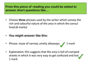 From this piece of reading you could be asked to
answer short questions like…
• Choose three phrases used by the writer which convey the
rich and colourful nature of the area in which the consul
lived.(6 marks)
• You might answer like this:
• Phrase: maze of narrow, smelly alleyways 1 mark
• Explanation: this suggests that the area is full of cramped
streets in which it was very easy to get confused and lost
1 mark
 