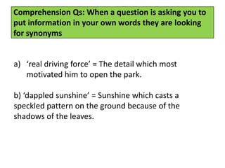 Comprehension Qs: When a question is asking you to
put information in your own words they are looking
for synonyms
a) ‘real driving force’ = The detail which most
motivated him to open the park.
b) ‘dappled sunshine’ = Sunshine which casts a
speckled pattern on the ground because of the
shadows of the leaves.
 